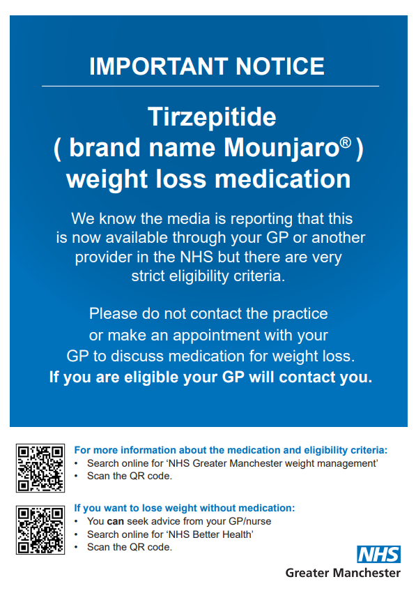IMPORTANT NOTICE. Tirzepitide ( brand name Mounjaro ) weight loss medication. We know the media is reporting that this  is now available through your GP or another provider in the NHS but there are very strict eligibility criteria. Please do not contact the practice or make an appointment with your  GP to discuss medication for weight loss. If you are eligible your GP will contact you. For more information about the medication and eligibility criteria: • Search online for ‘NHS Greater Manchester weight management’ • Scan the QR code. If you want to lose weight without medication: • You can seek advice from your GP/nurse • Search online for ‘NHS Better Health’ • Scan the QR code